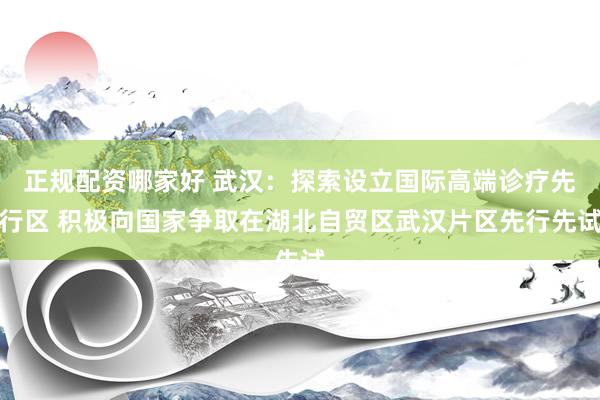 正规配资哪家好 武汉：探索设立国际高端诊疗先行区 积极向国家争取在湖北自贸区武汉片区先行先试