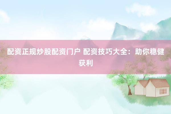配资正规炒股配资门户 配资技巧大全：助你稳健获利