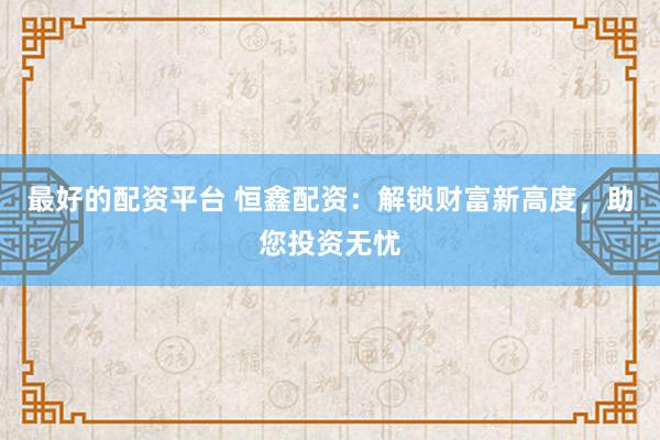 最好的配资平台 恒鑫配资：解锁财富新高度，助您投资无忧
