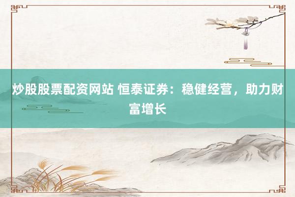 炒股股票配资网站 恒泰证券：稳健经营，助力财富增长