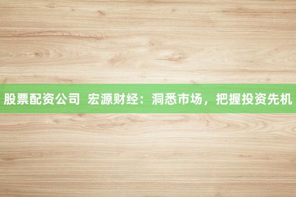 股票配资公司  宏源财经：洞悉市场，把握投资先机