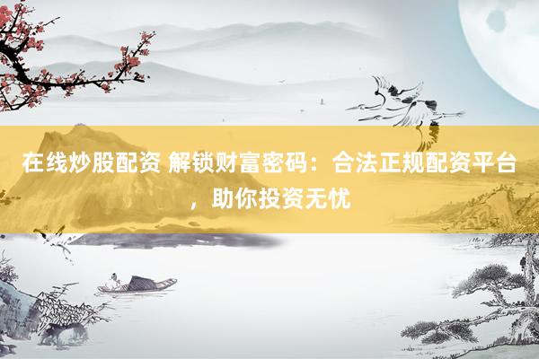 在线炒股配资 解锁财富密码：合法正规配资平台，助你投资无忧