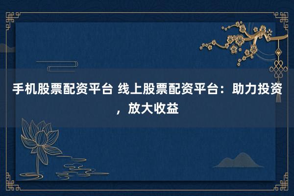 手机股票配资平台 线上股票配资平台：助力投资，放大收益