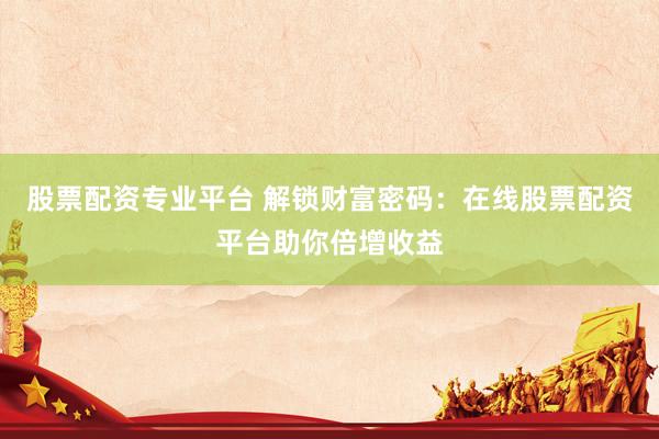 股票配资专业平台 解锁财富密码：在线股票配资平台助你倍增收益