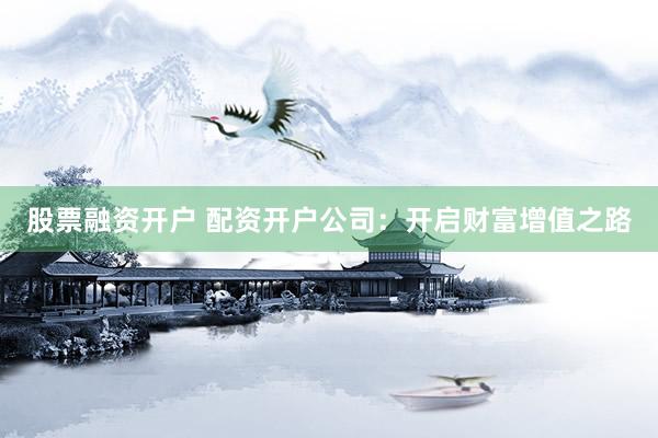 股票融资开户 配资开户公司：开启财富增值之路