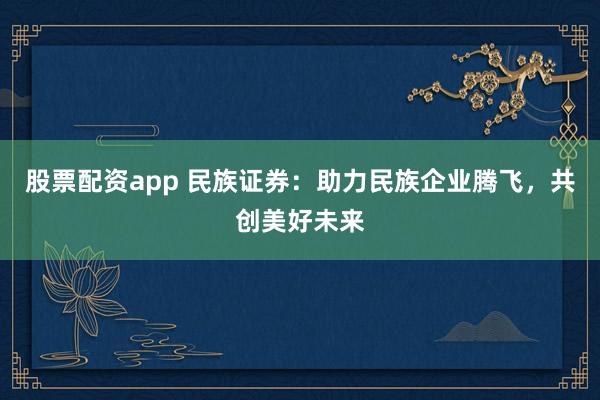 股票配资app 民族证券：助力民族企业腾飞，共创美好未来