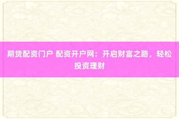 期货配资门户 配资开户网：开启财富之路，轻松投资理财