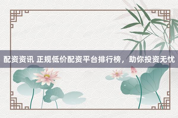 配资资讯 正规低价配资平台排行榜，助你投资无忧