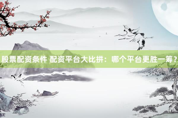 股票配资条件 配资平台大比拼：哪个平台更胜一筹？