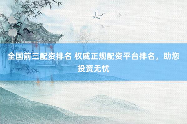全国前三配资排名 权威正规配资平台排名，助您投资无忧