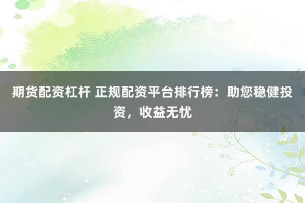 期货配资杠杆 正规配资平台排行榜：助您稳健投资，收益无忧