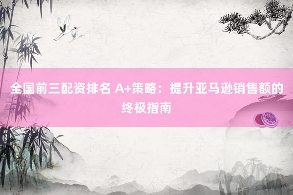 全国前三配资排名 A+策略：提升亚马逊销售额的终极指南