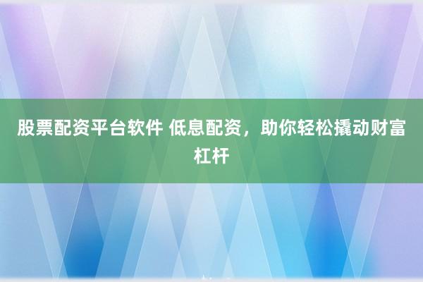 股票配资平台软件 低息配资，助你轻松撬动财富杠杆