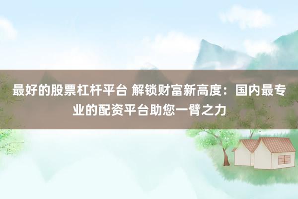 最好的股票杠杆平台 解锁财富新高度：国内最专业的配资平台助您一臂之力