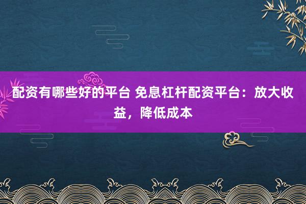 配资有哪些好的平台 免息杠杆配资平台：放大收益，降低成本