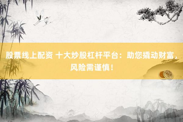 股票线上配资 十大炒股杠杆平台：助您撬动财富，风险需谨慎！