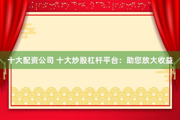 十大配资公司 十大炒股杠杆平台：助您放大收益