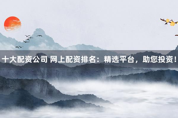 十大配资公司 网上配资排名：精选平台，助您投资！