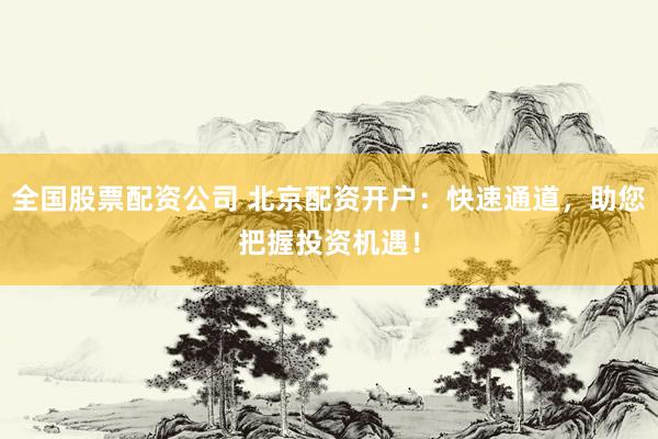 全国股票配资公司 北京配资开户：快速通道，助您把握投资机遇！