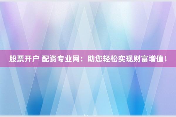 股票开户 配资专业网：助您轻松实现财富增值！