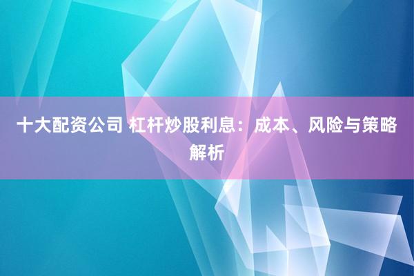 十大配资公司 杠杆炒股利息：成本、风险与策略解析