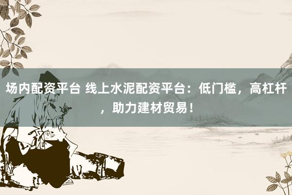 场内配资平台 线上水泥配资平台：低门槛，高杠杆，助力建材贸易！