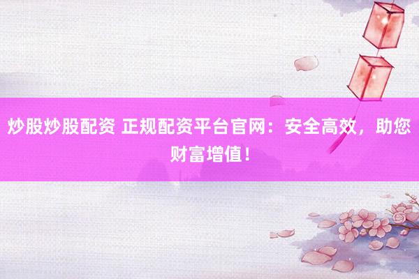 炒股炒股配资 正规配资平台官网：安全高效，助您财富增值！