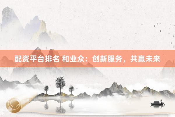 配资平台排名 和业众：创新服务，共赢未来