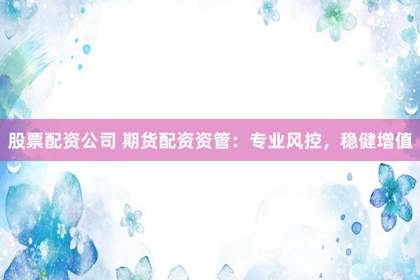 股票配资公司 期货配资资管：专业风控，稳健增值