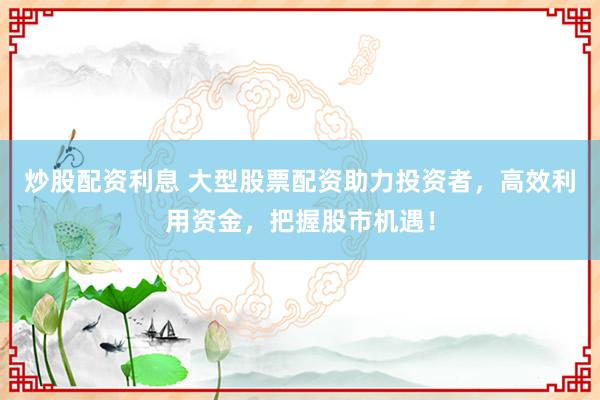 炒股配资利息 大型股票配资助力投资者，高效利用资金，把握股市机遇！