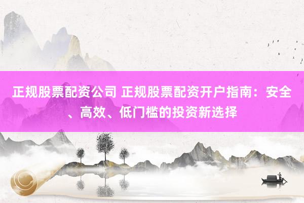 正规股票配资公司 正规股票配资开户指南：安全、高效、低门槛的投资新选择