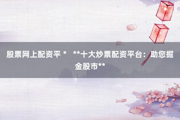 股票网上配资平 *   **十大炒票配资平台：助您掘金股市**