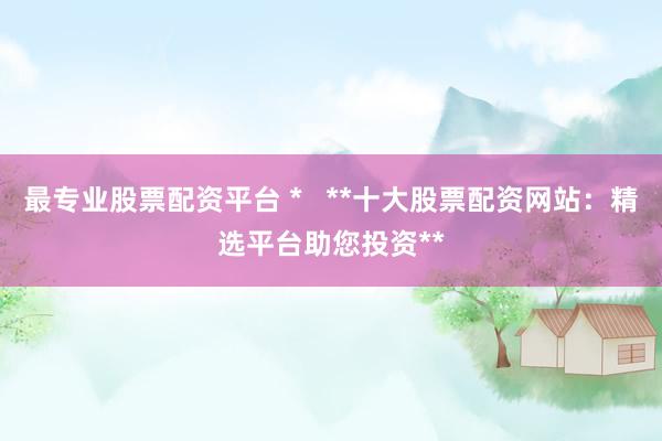 最专业股票配资平台 *   **十大股票配资网站：精选平台助您投资**