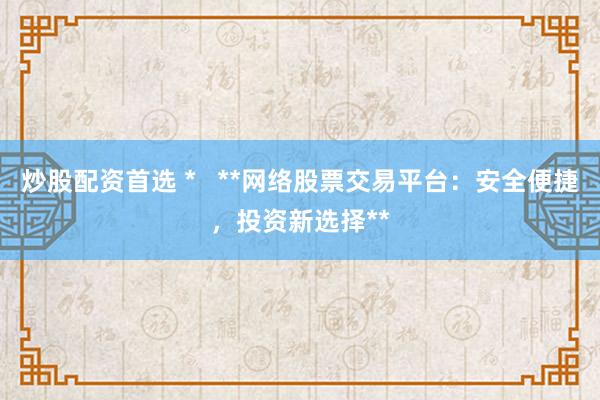 炒股配资首选 *   **网络股票交易平台：安全便捷，投资新选择**
