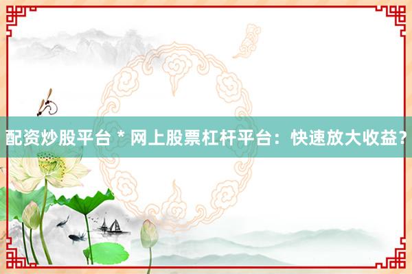 配资炒股平台 * 网上股票杠杆平台：快速放大收益？