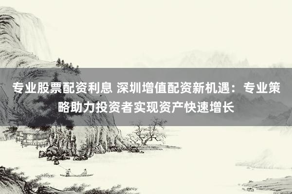 专业股票配资利息 深圳增值配资新机遇：专业策略助力投资者实现资产快速增长