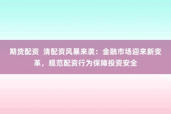 期货配资  清配资风暴来袭：金融市场迎来新变革，规范配资行为保障投资安全