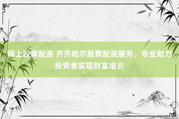 网上股票配资 齐齐哈尔股票配资服务，专业助力投资者实现财富增长