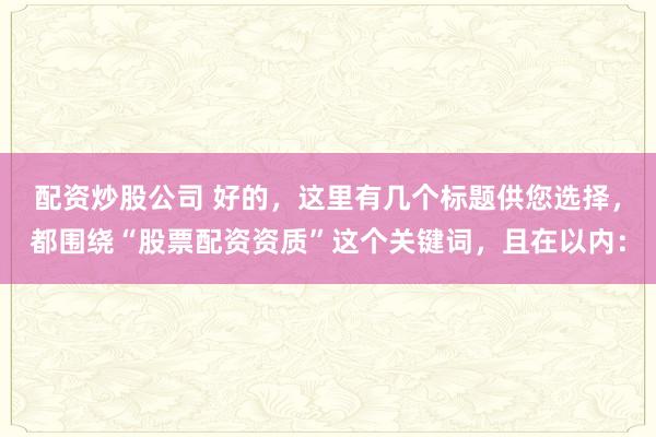 配资炒股公司 好的，这里有几个标题供您选择，都围绕“股票配资资质”这个关键词，且在以内：