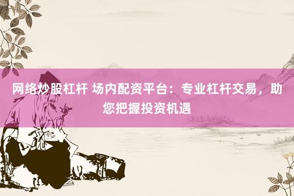 网络炒股杠杆 场内配资平台：专业杠杆交易，助您把握投资机遇