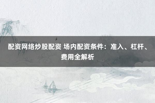 配资网络炒股配资 场内配资条件：准入、杠杆、费用全解析