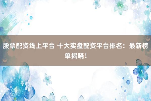 股票配资线上平台 十大实盘配资平台排名：最新榜单揭晓！
