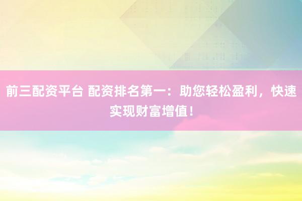 前三配资平台 配资排名第一：助您轻松盈利，快速实现财富增值！