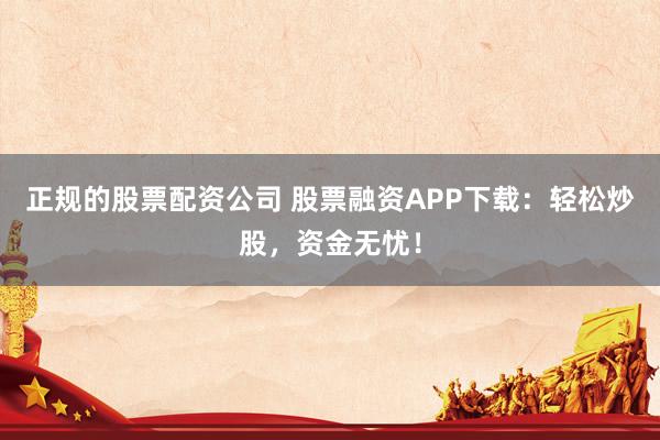 正规的股票配资公司 股票融资APP下载：轻松炒股，资金无忧！
