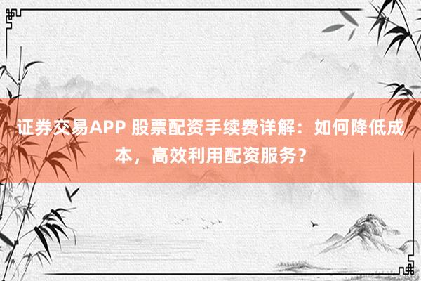 证券交易APP 股票配资手续费详解：如何降低成本，高效利用配资服务？