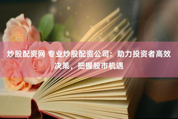 炒股配资网 专业炒股配资公司：助力投资者高效决策，把握股市机遇