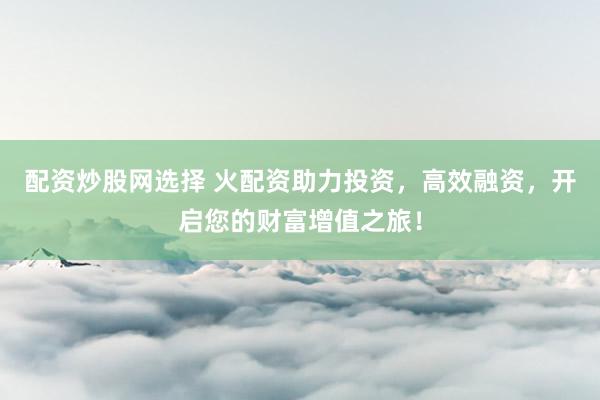 配资炒股网选择 火配资助力投资，高效融资，开启您的财富增值之旅！