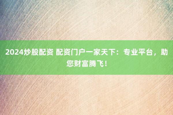 2024炒股配资 配资门户一家天下：专业平台，助您财富腾飞！