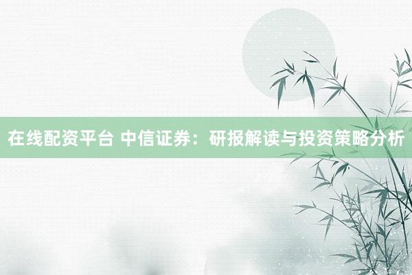 在线配资平台 中信证券：研报解读与投资策略分析