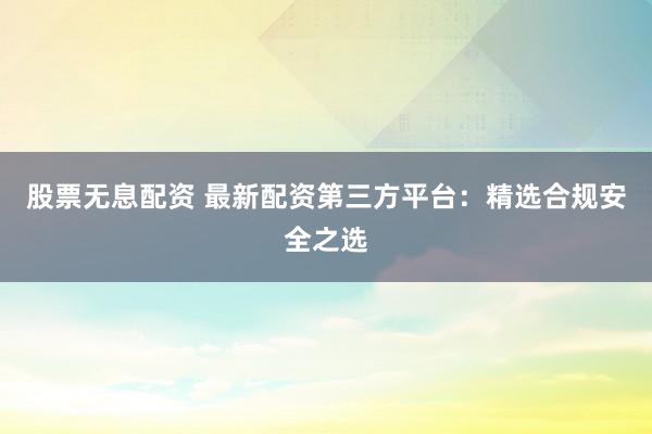 股票无息配资 最新配资第三方平台：精选合规安全之选